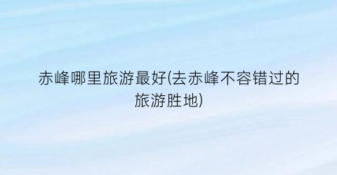 赤峰哪里旅游最好(去赤峰不容错过的旅游胜地)