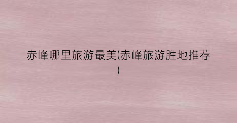 赤峰哪里旅游最美(赤峰旅游胜地推荐)