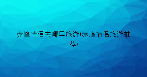 赤峰情侣去哪里旅游(赤峰情侣旅游推荐)