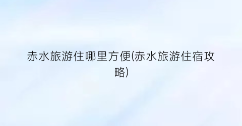 赤水旅游住哪里方便(赤水旅游住宿攻略)