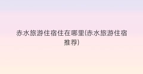 赤水旅游住宿住在哪里(赤水旅游住宿推荐)