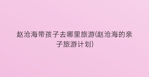 赵沧海带孩子去哪里旅游(赵沧海的亲子旅游计划)