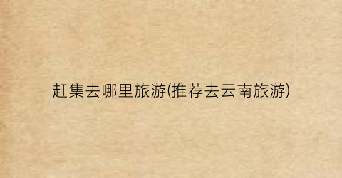 赶集去哪里旅游(推荐去云南旅游)