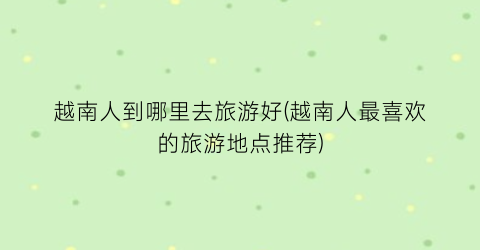 越南人到哪里去旅游好(越南人最喜欢的旅游地点推荐)