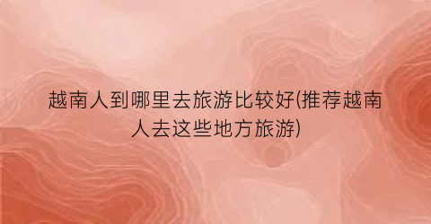 越南人到哪里去旅游比较好(推荐越南人去这些地方旅游)