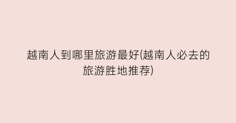越南人到哪里旅游最好(越南人必去的旅游胜地推荐)
