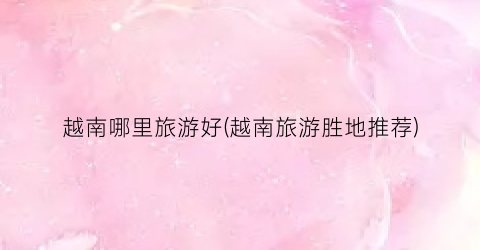 越南哪里旅游好(越南旅游胜地推荐)