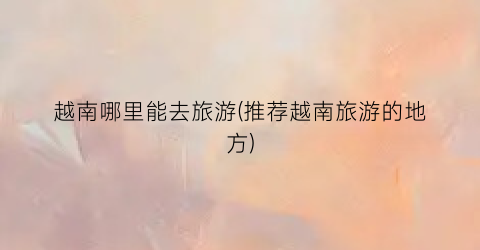 越南哪里能去旅游(推荐越南旅游的地方)