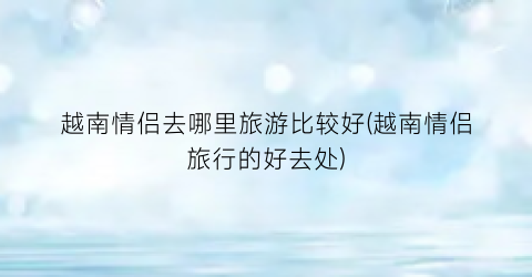 越南情侣去哪里旅游比较好(越南情侣旅行的好去处)