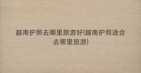 越南护照去哪里旅游好(越南护照适合去哪里旅游)