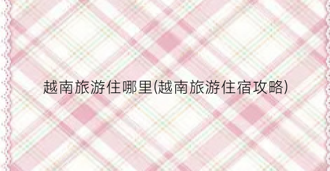 越南旅游住哪里(越南旅游住宿攻略)