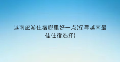越南旅游住宿哪里好一点(探寻越南最佳住宿选择)