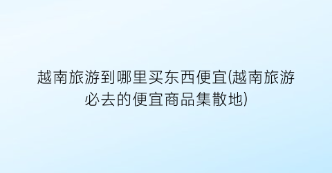 越南旅游到哪里买东西便宜(越南旅游必去的便宜商品集散地)