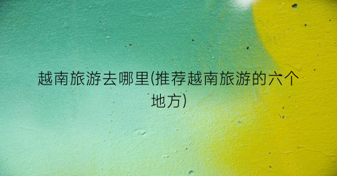 越南旅游去哪里(推荐越南旅游的六个地方)