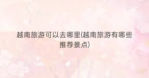 越南旅游可以去哪里(越南旅游有哪些推荐景点)