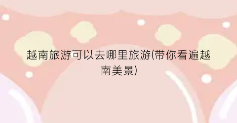 越南旅游可以去哪里旅游(带你看遍越南美景)