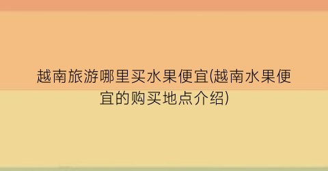 越南旅游哪里买水果便宜(越南水果便宜的购买地点介绍)
