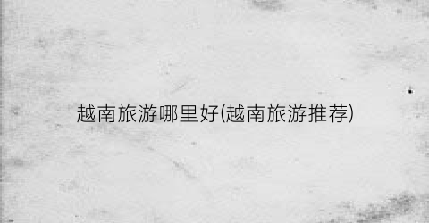 越南旅游哪里好(越南旅游推荐)