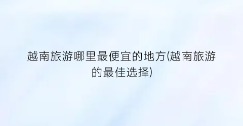 越南旅游哪里最便宜的地方(越南旅游的最佳选择)