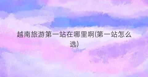 越南旅游第一站在哪里啊(第一站怎么选)