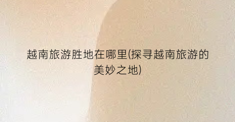 越南旅游胜地在哪里(探寻越南旅游的美妙之地)