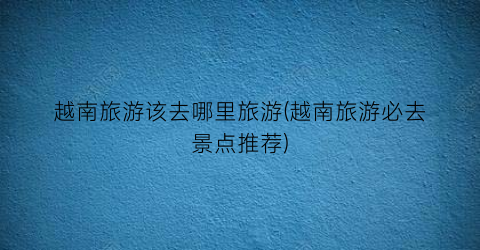 越南旅游该去哪里旅游(越南旅游必去景点推荐)