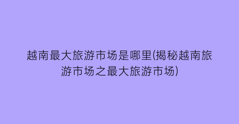 越南最大旅游市场是哪里(揭秘越南旅游市场之最大旅游市场)