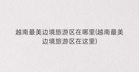 越南最美边境旅游区在哪里(越南最美边境旅游区在这里)