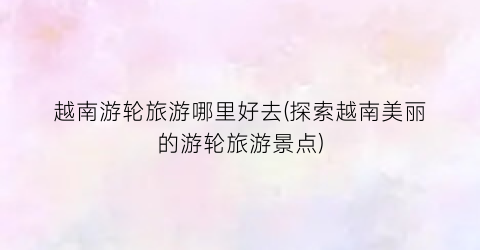 越南游轮旅游哪里好去(探索越南美丽的游轮旅游景点)