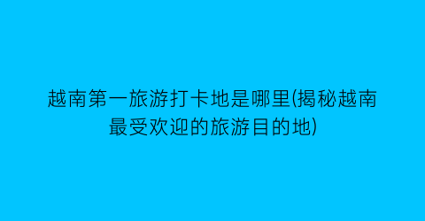 越南第一旅游打卡地是哪里(揭秘越南最受欢迎的旅游目的地)