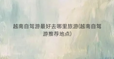 越南自驾游最好去哪里旅游(越南自驾游推荐地点)