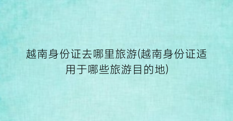 越南身份证去哪里旅游(越南身份证适用于哪些旅游目的地)