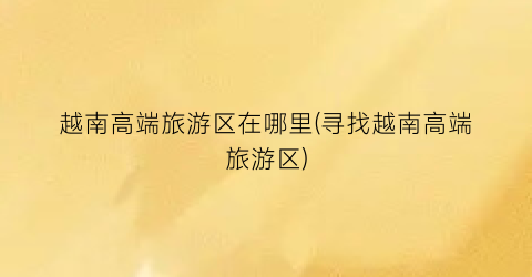 越南高端旅游区在哪里(寻找越南高端旅游区)