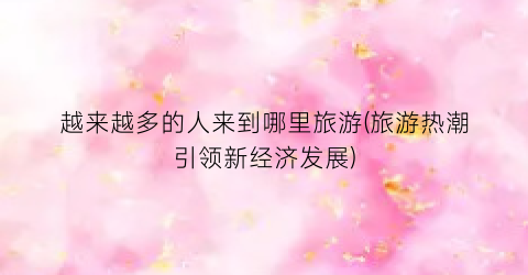 越来越多的人来到哪里旅游(旅游热潮引领新经济发展)