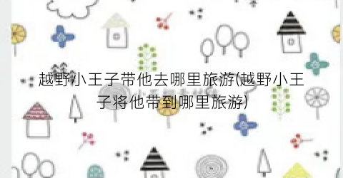 越野小王子带他去哪里旅游(越野小王子将他带到哪里旅游)