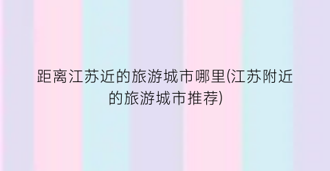 距离江苏近的旅游城市哪里(江苏附近的旅游城市推荐)