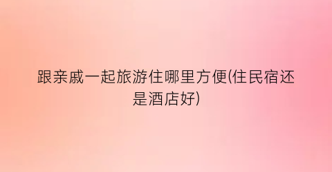 跟亲戚一起旅游住哪里方便(住民宿还是酒店好)