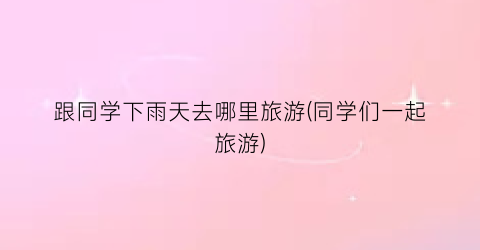 跟同学下雨天去哪里旅游(同学们一起旅游)