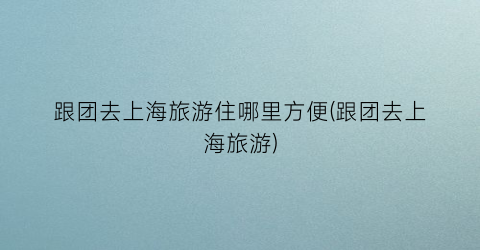 跟团去上海旅游住哪里方便(跟团去上海旅游)