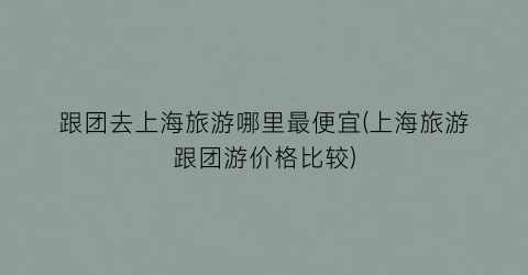跟团去上海旅游哪里最便宜(上海旅游跟团游价格比较)