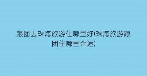 跟团去珠海旅游住哪里好(珠海旅游跟团住哪里合适)
