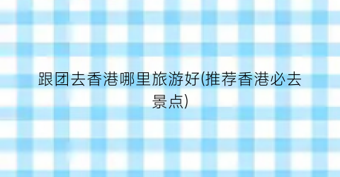 跟团去香港哪里旅游好(推荐香港必去景点)