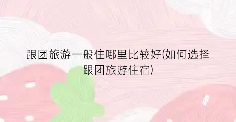 跟团旅游一般住哪里比较好(如何选择跟团旅游住宿)