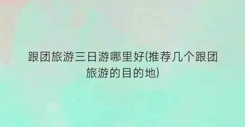 跟团旅游三日游哪里好(推荐几个跟团旅游的目的地)