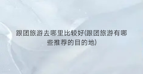 跟团旅游去哪里比较好(跟团旅游有哪些推荐的目的地)