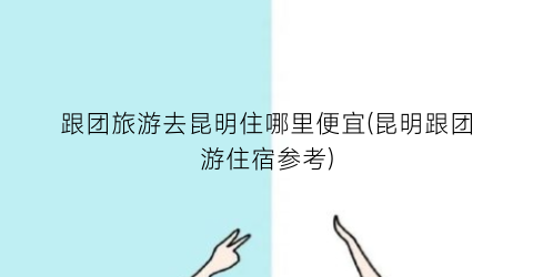 跟团旅游去昆明住哪里便宜(昆明跟团游住宿参考)