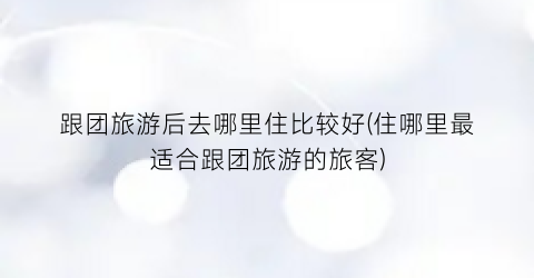 跟团旅游后去哪里住比较好(住哪里最适合跟团旅游的旅客)