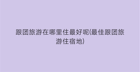 跟团旅游在哪里住最好呢(最佳跟团旅游住宿地)