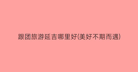 跟团旅游延吉哪里好(美好不期而遇)