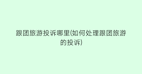 跟团旅游投诉哪里(如何处理跟团旅游的投诉)